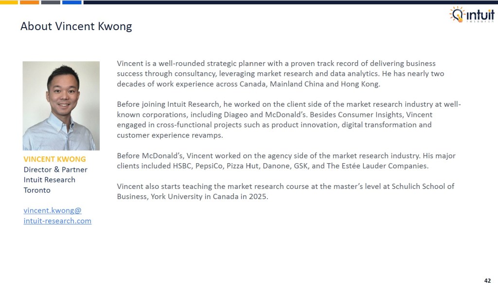 Canadian outlook study 2025 by Intuit Research. Intuit Research conducted a nationwide survey of 1,015 Canadian respondents in May 2025 to examine consumer sentiment, economic confidence, spending changes, attitudes toward finances and AI usage among Canadians.

About Vincent Kwong, Director & Partner, Intuit Research, Toronto

Vincent is a well-rounded strategic planner with a proven track record of delivering business success through consultancy, leveraging market research and data analytics. He has nearly two decades of work experience across Canada, Mainland China and Hong Kong.

Before joining Intuit Research, he worked on the client side of the market research industry at well-known corporations, including Diageo and McDonald’s. Besides Consumer Insights, Vincent engaged in cross-functional projects such as product innovation, digital transformation and customer experience revamps.

Before McDonald’s, Vincent worked on the agency side of the market research industry. His major clients included HSBC, PepsiCo, Pizza Hut, Danone, GSK, and The Estée Lauder Companies.

Vincent also starts teaching the market research course at the master’s level at Schulich School of Business, York University in Canada in 2025.